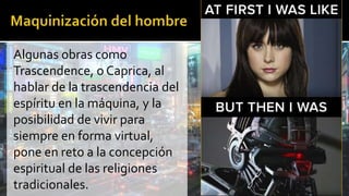 Algunas obras como
Trascendence, o Caprica, al
hablar de la trascendencia del
espíritu en la máquina, y la
posibilidad de vivir para
siempre en forma virtual,
pone en reto a la concepción
espiritual de las religiones
tradicionales.
 