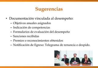Sugerencias
• Documentación vinculada al desempeño:
–
–
–
–
–
–

Objetivos anuales asignados
Indicación de competencias
Formularios de evaluación del desempeño
Sanciones recibidas
Premios o reconocimientos obtenidos
Notificación de Egreso: Telegrama de renuncia o despido.

 