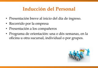 Inducción del Personal
•
•
•
•

Presentación breve al inicio del día de ingreso.
Recorrido por la empresa
Presentación a los compañeros
Programa de orientación: una o dós semanas, en la
oficina u otra sucursal, individual o por grupos.

 