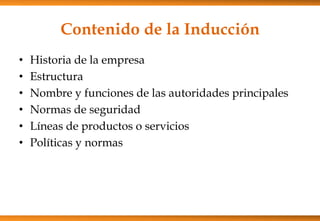 Contenido de la Inducción
•
•
•
•
•
•

Historia de la empresa
Estructura
Nombre y funciones de las autoridades principales
Normas de seguridad
Líneas de productos o servicios
Políticas y normas

 