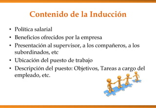 Contenido de la Inducción
• Política salarial
• Beneficios ofrecidos por la empresa
• Presentación al supervisor, a los compañeros, a los
subordinados, etc
• Ubicación del puesto de trabajo
• Descripción del puesto: Objetivos, Tareas a cargo del
empleado, etc.

 