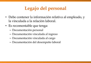 Legajo del personal
• Debe contener la información relativa al empleado, y
la vinculada a la relación laboral.
• Es recomentable que tenga:
–
–
–
–

Documentación personal
Documentación vinculada al ingreso
Documentación vinculada al cargo
Documentación del desempeño laboral

 