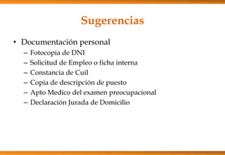 Sugerencias
• Documentación personal
–
–
–
–
–
–

Fotocopia de DNI
Solicitud de Empleo o ficha interna
Constancia de Cuil
Copia de descripción de puesto
Apto Medico del examen preocupacional
Declaración Jurada de Domicilio

 