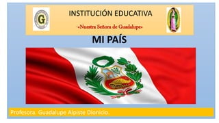 INSTITUCIÓN EDUCATIVA
“«Nuestra Señora de Guadalupe»
Profesora. Guadalupe Alpiste Dionicio.
MI PAÍS
 