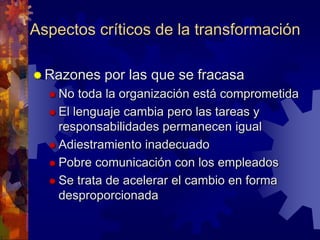 Aspectos críticos de la transformación
 Razones por las que se fracasa
 No toda la organización está comprometida
 El lenguaje cambia pero las tareas y
responsabilidades permanecen igual
 Adiestramiento inadecuado
 Pobre comunicación con los empleados
 Se trata de acelerar el cambio en forma
desproporcionada
 