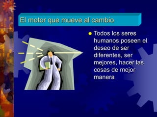 El motor que mueve al cambio
 Todos los seres
humanos poseen el
deseo de ser
diferentes, ser
mejores, hacer las
cosas de mejor
manera
 