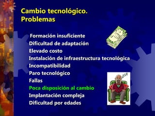 Cambio tecnológico.
Problemas
Formación insuficiente
Dificultad de adaptación
Elevado costo
Instalación de infraestructura tecnológica
Incompatibilidad
Paro tecnológico
Fallas
Poca disposición al cambio
Implantación compleja
Dificultad por edades
 