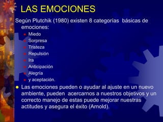 LAS EMOCIONES
Según Plutchik (1980) existen 8 categorías básicas de
emociones:
 Miedo
 Sorpresa
 Tristeza
 Repulsión
 Ira
 Anticipación
 Alegría
 y aceptación.
 Las emociones pueden o ayudar al ajuste en un nuevo
ambiente, pueden acercarnos a nuestros objetivos y un
correcto manejo de estas puede mejorar nuestras
actitudes y asegura el éxito (Arnold).
 