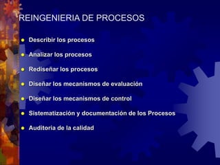 REINGENIERIA DE PROCESOS
 Describir los procesos
 Analizar los procesos
 Rediseñar los procesos
 Diseñar los mecanismos de evaluación
 Diseñar los mecanismos de control
 Sistematización y documentación de los Procesos
 Auditoria de la calidad
 