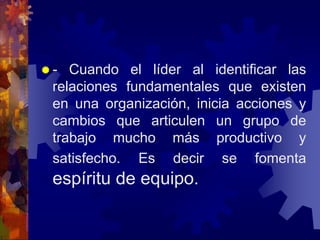  - Cuando el líder al identificar las
relaciones fundamentales que existen
en una organización, inicia acciones y
cambios que articulen un grupo de
trabajo mucho más productivo y
satisfecho. Es decir se fomenta
espíritu de equipo.
 
