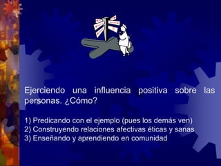 Ejerciendo una influencia positiva sobre las
personas. ¿Cómo?
1) Predicando con el ejemplo (pues los demás ven)
2) Construyendo relaciones afectivas éticas y sanas
3) Enseñando y aprendiendo en comunidad
 