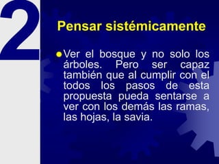 Pensar sistémicamente
Ver el bosque y no solo los
árboles. Pero ser capaz
también que al cumplir con el
todos los pasos de esta
propuesta pueda sentarse a
ver con los demás las ramas,
las hojas, la savia.
 