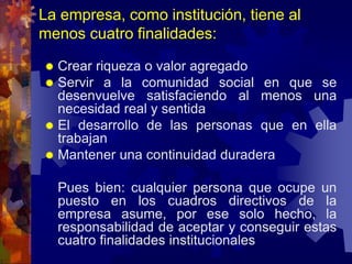 La empresa, como institución, tiene al
menos cuatro finalidades:
 Crear riqueza o valor agregado
 Servir a la comunidad social en que se
desenvuelve satisfaciendo al menos una
necesidad real y sentida
 El desarrollo de las personas que en ella
trabajan
 Mantener una continuidad duradera
Pues bien: cualquier persona que ocupe un
puesto en los cuadros directivos de la
empresa asume, por ese solo hecho, la
responsabilidad de aceptar y conseguir estas
cuatro finalidades institucionales
 