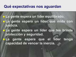  La gente espera un líder equilibrado.
 La gente espera un líder que mida con
justicia.
 La gente espera un líder que les brinde
protección y seguridad.
 La gente espera que el líder tenga
capacidad de vencer la inercia.
Qué expectativas nos aguardan
 