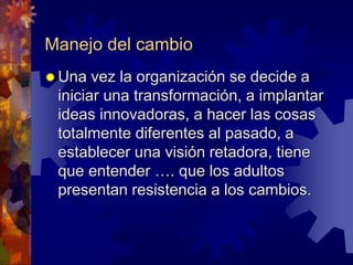 Manejo del cambio
 Una vez la organización se decide a
iniciar una transformación, a implantar
ideas innovadoras, a hacer las cosas
totalmente diferentes al pasado, a
establecer una visión retadora, tiene
que entender …. que los adultos
presentan resistencia a los cambios.
 
