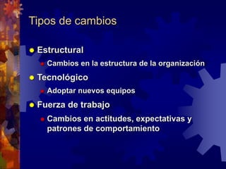 Tipos de cambios
 Estructural
 Cambios en la estructura de la organización
 Tecnológico
 Adoptar nuevos equipos
 Fuerza de trabajo
 Cambios en actitudes, expectativas y
patrones de comportamiento
 