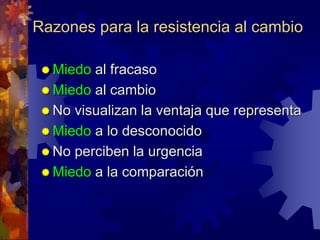 Razones para la resistencia al cambio
 Miedo al fracaso
 Miedo al cambio
 No visualizan la ventaja que representa
 Miedo a lo desconocido
 No perciben la urgencia
 Miedo a la comparación
 