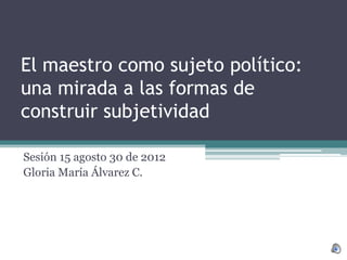 El maestro como sujeto político:
una mirada a las formas de
construir subjetividad

Sesión 15 agosto 30 de 2012
Gloria María Álvarez C.
 