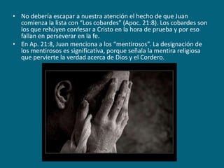 No debería escapar a nuestra atención el hecho de que Juan comienza la lista con “Los cobardes” (Apoc. 21:8). Los cobardes son los que rehúyen confesar a Cristo en la hora de prueba y por eso fallan en perseverar en la fe.En Ap. 21:8, Juan menciona a los “mentirosos”. La designación de los mentirosos es significativa, porque señala la mentira religiosa que pervierte la verdad acerca de Dios y el Cordero.