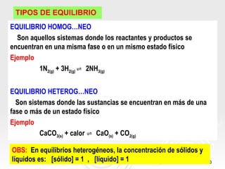 TIPOS DE EQUILIBRIO
EQUILIBRIO HOMOGÉNEO
  Son aquellos sistemas donde los reactantes y productos se
encuentran en una misma fase o en un mismo estado físico
Ejemplo
         1N2(g) + 3H2(g) ⇌ 2NH3(g)


EQUILIBRIO HETEROGÉNEO
  Son sistemas donde las sustancias se encuentran en más de una
fase o más de un estado físico
Ejemplo
          CaCO3(s) + calor ⇌ CaO(s) + CO2(g)

OBS: En equilibrios heterogéneos, la concentración de sólidos y
líquidos es: [sólido] = 1 , [líquido] = 1                         10
 