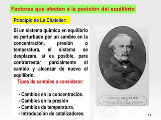 Factores que afectan a la posición del equilibrio

 Principio de Le Chatelier:
 Si un sistema químico en equilibrio
 es perturbado por un cambio en la
 concentración,      presión       o
 temperatura, el sistema se
 desplazara, si es posible, para
 contrarrestar parcialmente el
 cambio y alcanzar de nuevo el
 equilibrio.
   Tipos de cambios a considerar:

   - Cambios en la concentración.
   - Cambios en la presión
   - Cambios de temperatura.
   - Introducción de catalizadores.                 11
 