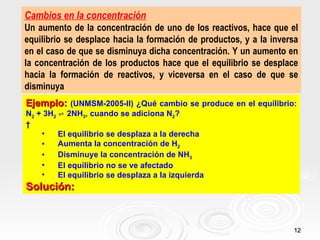 Cambios en la concentración
Un aumento de la concentración de uno de los reactivos, hace que el
equilibrio se desplace hacia la formación de productos, y a la inversa
en el caso de que se disminuya dicha concentración. Y un aumento en
la concentración de los productos hace que el equilibrio se desplace
hacia la formación de reactivos, y viceversa en el caso de que se
disminuya
Ejemplo: (UNMSM-2005-II) ¿Qué cambio se produce en el equilibrio:
N2 + 3H2 ⇌ 2NH3, cuando se adiciona N2?
 
    •    El equilibrio se desplaza a la derecha
    •    Aumenta la concentración de H2
    •    Disminuye la concentración de NH3
    •    El equilibrio no se ve afectado
    •    El equilibrio se desplaza a la izquierda
Solución:


                                                                    12
 