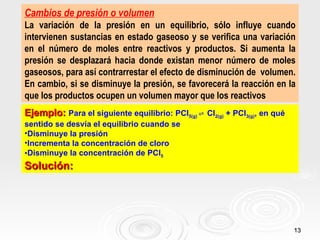 Cambios de presión o volumen
La variación de la presión en un equilibrio, sólo influye cuando
intervienen sustancias en estado gaseoso y se verifica una variación
en el número de moles entre reactivos y productos. Si aumenta la
presión se desplazará hacia donde existan menor número de moles
gaseosos, para así contrarrestar el efecto de disminución de volumen.
En cambio, si se disminuye la presión, se favorecerá la reacción en la
que los productos ocupen un volumen mayor que los reactivos
Ejemplo: Para el siguiente equilibrio: PCl5(g) ⇌ Cl2(g) + PCl3(g), en qué
sentido se desvía el equilibrio cuando se
•Disminuye la presión
•Incrementa la concentración de cloro
•Disminuye la concentración de PCl5
Solución:




                                                                            13
 