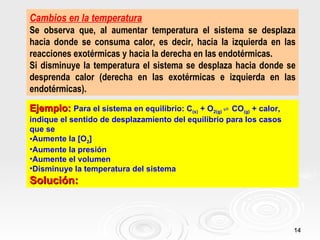 Cambios en la temperatura
Se observa que, al aumentar temperatura el sistema se desplaza
hacia donde se consuma calor, es decir, hacia la izquierda en las
reacciones exotérmicas y hacia la derecha en las endotérmicas.
Si disminuye la temperatura el sistema se desplaza hacia donde se
desprenda calor (derecha en las exotérmicas e izquierda en las
endotérmicas).
Ejemplo: Para el sistema en equilibrio: C(s) + O2(g) ⇌ CO(g) + calor,
indique el sentido de desplazamiento del equilibrio para los casos
que se
•Aumente la [O2]
•Aumente la presión
•Aumente el volumen
•Disminuye la temperatura del sistema
Solución:



                                                                        14
 
