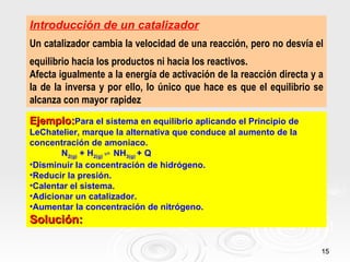 Introducción de un catalizador
Un catalizador cambia la velocidad de una reacción, pero no desvía el
equilibrio hacia los productos ni hacia los reactivos.
Afecta igualmente a la energía de activación de la reacción directa y a
la de la inversa y por ello, lo único que hace es que el equilibrio se
alcanza con mayor rapidez
Ejemplo:Para el sistema en equilibrio aplicando el Principio de
LeChatelier, marque la alternativa que conduce al aumento de la
concentración de amoniaco.
       N2(g) + H2(g) ⇌ NH3(g) + Q
•Disminuir la concentración de hidrógeno.
•Reducir la presión.
•Calentar el sistema.
•Adicionar un catalizador.
•Aumentar la concentración de nitrógeno.
Solución:

                                                                      15
 