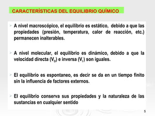 CARACTERÍSTICAS DEL EQUILIBRIO QUÍMICO

   A nivel macroscópico, el equilibrio es estático, debido a que las
    propiedades (presión, temperatura, calor de reacción, etc.)
    permanecen inalterables.

   A nivel molecular, el equilibrio es dinámico, debido a que la
    velocidad directa (VD) e inversa (VI ) son iguales.

   El equilibrio es espontaneo, es decir se da en un tiempo finito
    sin la influencia de factores externos.

   El equilibrio conserva sus propiedades y la naturaleza de las
    sustancias en cualquier sentido
                                                                    5
 