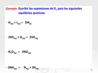 Ejemplo: Escribir las expresiones de KC para los siguientes
         equilibrios químicos:

   H2(g) + I2(g) ⇌ 2HI(g)



   2SO2(g) + O2(g) ⇌ 2SO3(g)



   N2O4(g) ⇌ 2NO2(g)



 2NH3(g)    ⇌ N2(g) + 3H2(g)
                                                              7
 