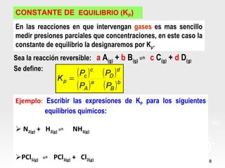 CONSTANTE DE EQUILIBRIO (KP)
En las reacciones en que intervengan gases es mas sencillo
medir presiones parciales que concentraciones, en este caso la
constante de equilibrio la designaremos por Kp.
Sea la reacción reversible: a A(g) + b B(g) ⇌ c C(g) + d D(g)
Se define:
              Kp =
                   ( Pc ) ( PD )
                          c        d


                   ( PA ) a ( PB ) b
Ejemplo: Escribir las expresiones de KP para los siguientes
         equilibrios químicos:

 N2(g) + H2(g) ⇌   NH3(g)


PCl5(g) ⇌ PCl3(g) + Cl2(g)                                      8
 