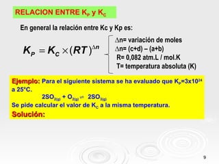 RELACION ENTRE KP y KC

  En general la relación entre Kc y Kp es:
                                   ∆n= variación de moles
                           ∆n
   K P = KC × (RT )                ∆n= (c+d) – (a+b)
                                   R= 0,082 atm.L / mol.K
                                   T= temperatura absoluta (K)

Ejemplo: Para el siguiente sistema se ha evaluado que KP=3x1024
a 25°C.
          2SO2(g) + O2(g) ⇌ 2SO3(g)
Se pide calcular el valor de KC a la misma temperatura.
Solución:




                                                                  9
 
