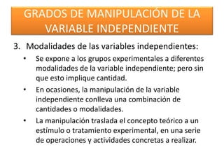 GRADOS DE MANIPULACIÓN DE LA 
VARIABLE INDEPENDIENTE 
3. Modalidades de las variables independientes: 
• Se expone a los grupos experimentales a diferentes 
modalidades de la variable independiente; pero sin 
que esto implique cantidad. 
• En ocasiones, la manipulación de la variable 
independiente conlleva una combinación de 
cantidades o modalidades. 
• La manipulación traslada el concepto teórico a un 
estímulo o tratamiento experimental, en una serie 
de operaciones y actividades concretas a realizar. 
 
