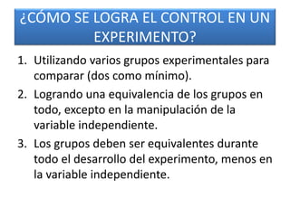 ¿CÓMO SE LOGRA EL CONTROL EN UN 
EXPERIMENTO? 
1. Utilizando varios grupos experimentales para 
comparar (dos como mínimo). 
2. Logrando una equivalencia de los grupos en 
todo, excepto en la manipulación de la 
variable independiente. 
3. Los grupos deben ser equivalentes durante 
todo el desarrollo del experimento, menos en 
la variable independiente. 
 