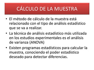CÁLCULO DE LA MUESTRA 
• El método de cálculo de la muestra está 
relacionado con el tipo de análisis estadístico 
que se va a realizar. 
• La técnica de análisis estadístico más utilizada 
en los estudios experimentales es el análisis 
de varianza (ANOVA) 
• Existen programas estadísticos para calcular la 
muestra, conociendo el poder estadístico 
deseado para detectar diferencias. 
 