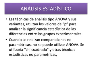 ANÁLISIS ESTADÍSTICO 
• Las técnicas de análisis tipo ANOVA y sus 
variantes, utilizan los valores de “p” para 
analizar la significancia estadística de las 
diferencias entre los grupos experimentales. 
• Cuando se realizan comparaciones no 
paramétricas, no se puede utilizar ANOVA. Se 
utilizaría “chi cuadrado” y otras técnicas 
estadísticas no paramétricas. 
 