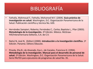 BIBLIOGRAFÍA 
• Fathalla, Mahmoud F.; Fathalla, Mohamed M.F. (2004). Guía práctica de 
investigación en salud. Washington, D.C. Organización Panamericana de la 
Salud. Publicación científica y técnica No. 620. 
• Hernández Sampieri, Roberto; Fernández C., Carlos; Baptista L., Pilar (2003). 
Metodología de la investigación. 3ª Edición. México. McGraw- 
Hill/Interamericana Editores, S.A. de C.V. 
• Nativí N, José N. (Editor) (2000). Introducción a la investigación científica. 1ª 
Edición. Panamá. Editora Sibauste. 
• Pineda, Elia B.; de Alvarado, Eva L.; de Canales, Francisca H. (1994). 
Metodología de la investigación. Manual para el desarrollo de personal de 
salud. 2ª Edición. Washington, D.C. Organización Panamericana de la Salud. 
Serie PALTEX para ejecutores de programas de salud No. 35. 
