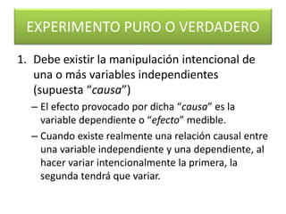 EXPERIMENTO PURO O VERDADERO 
1. Debe existir la manipulación intencional de 
una o más variables independientes 
(supuesta “causa”) 
– El efecto provocado por dicha “causa” es la 
variable dependiente o “efecto” medible. 
– Cuando existe realmente una relación causal entre 
una variable independiente y una dependiente, al 
hacer variar intencionalmente la primera, la 
segunda tendrá que variar. 
 