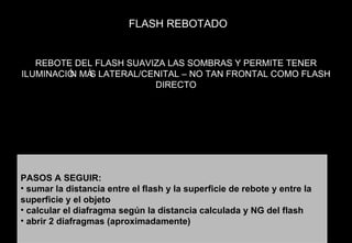 FLASH REBOTADO PASOS A SEGUIR: sumar la distancia entre el flash y la superficie de rebote y entre la superficie y el objeto calcular el diafragma según la distancia calculada y NG del flash abrir 2 diafragmas (aproximadamente) REBOTE DEL FLASH SUAVIZA LAS SOMBRAS Y PERMITE TENER ILUMINACIÓN MÁS LATERAL/CENITAL – NO TAN FRONTAL COMO FLASH DIRECTO 