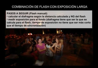 COMBINACIÓN DE FLASH CON EXPOSICIÓN LARGA PASOS A SEGUIR (Flash manual): calcular el diafragma según la distancia calculada y NG del flash medir exposición para el fondo (diafragma tiene que ser la que se calcula para el flash; tiempo de exposición no tiene que ser más corto que el tiempo de sincronización) 