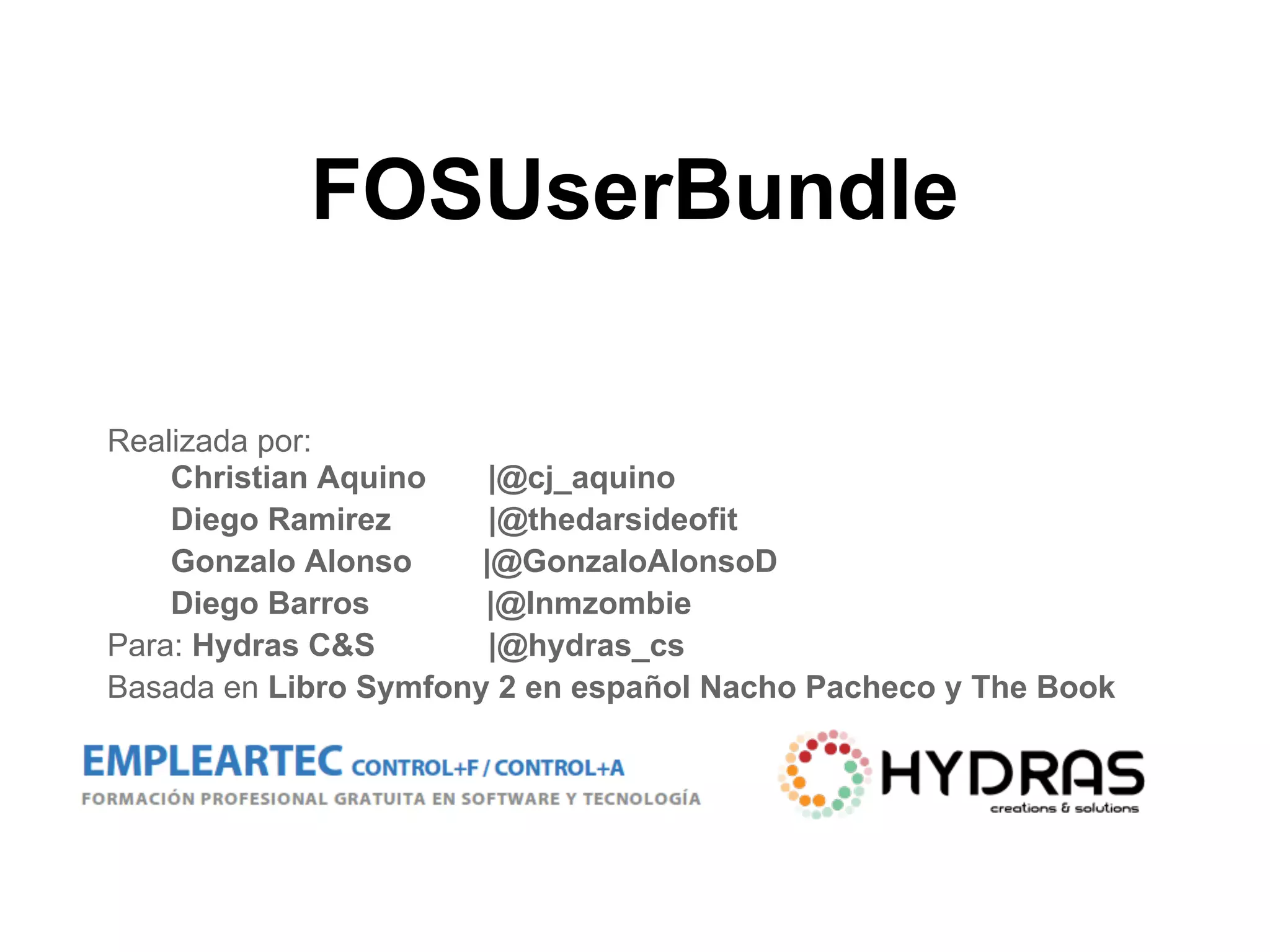 FOSUserBundle
Realizada por:
Christian Aquino |@cj_aquino
Diego Ramirez |@thedarsideofit
Gonzalo Alonso |@GonzaloAlonsoD
Diego Barros |@Inmzombie
Para: Hydras C&S |@hydras_cs
Basada en Libro Symfony 2 en español Nacho Pacheco y The Book
 