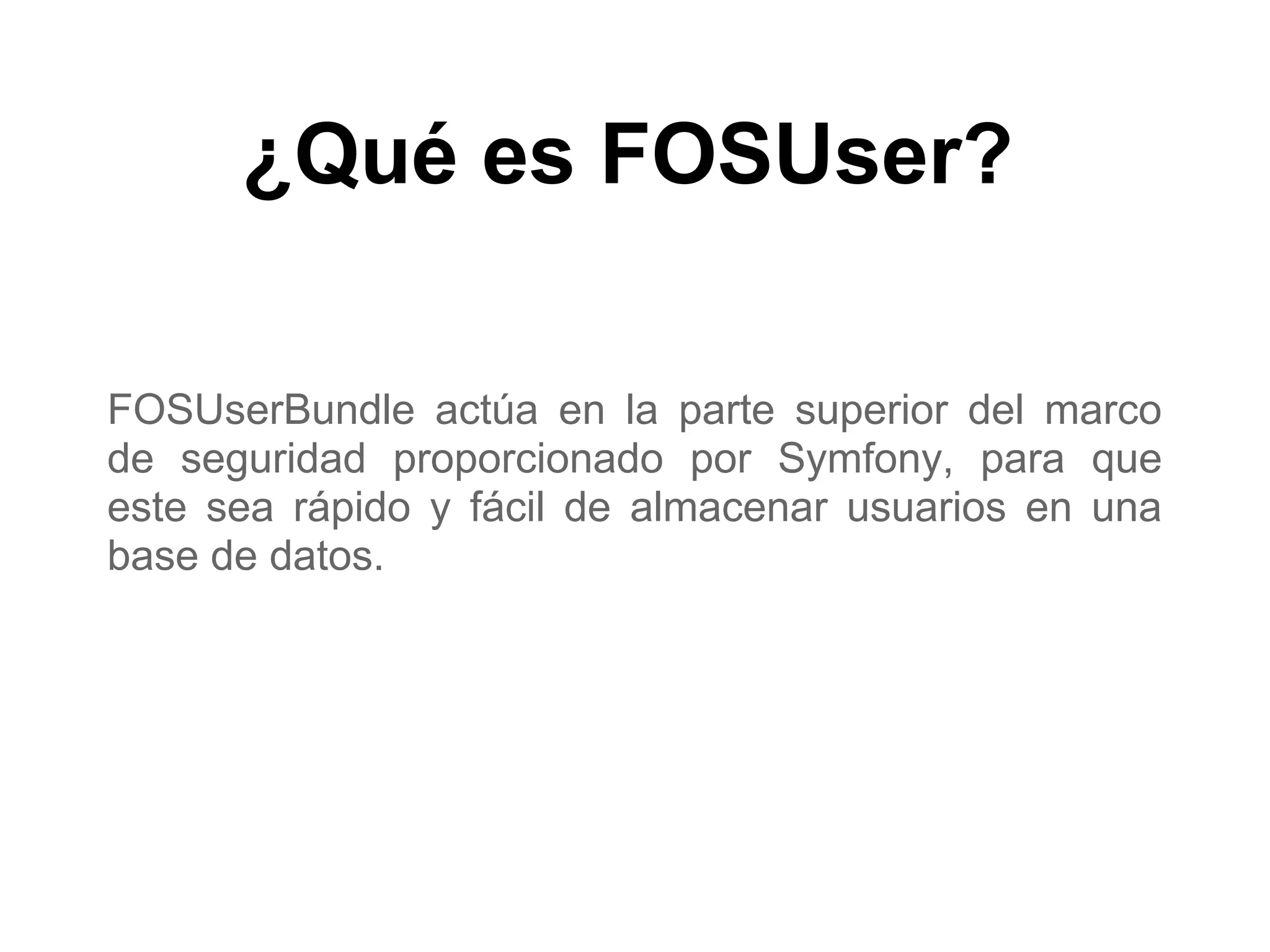 ¿Qué es FOSUser?
FOSUserBundle actúa en la parte superior del marco
de seguridad proporcionado por Symfony, para que
este sea rápido y fácil de almacenar usuarios en una
base de datos.
 