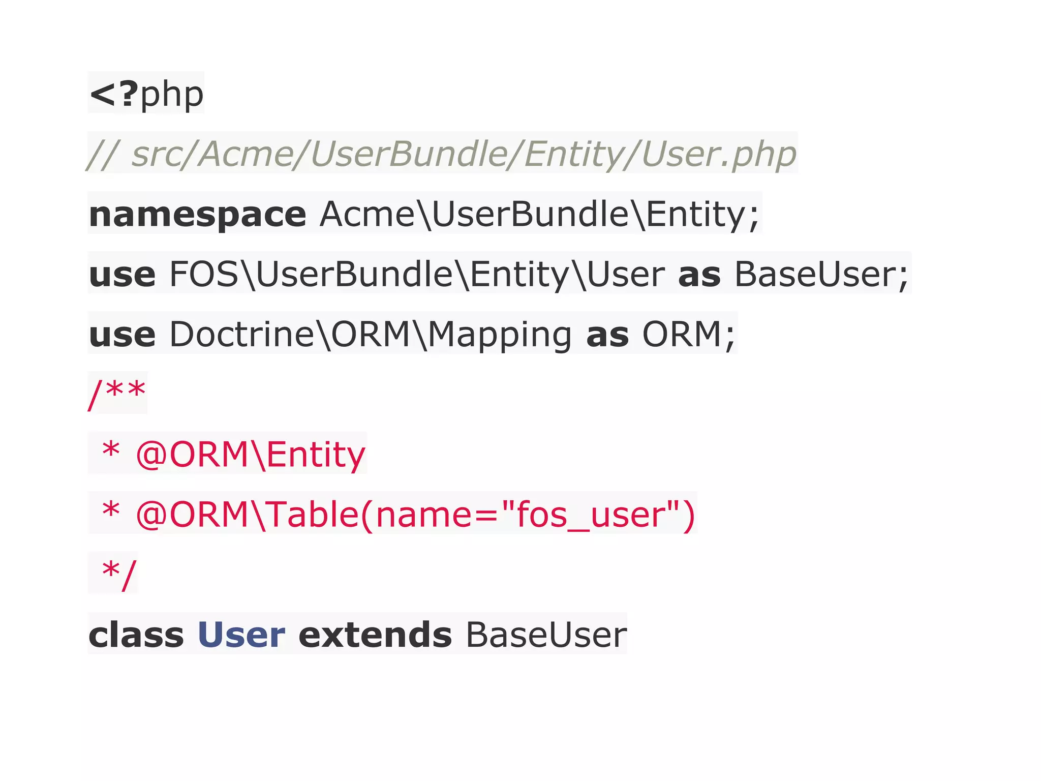 <?php
// src/Acme/UserBundle/Entity/User.php
namespace AcmeUserBundleEntity;
use FOSUserBundleEntityUser as BaseUser;
use DoctrineORMMapping as ORM;
/**
* @ORMEntity
* @ORMTable(name="fos_user")
*/
class User extends BaseUser
 