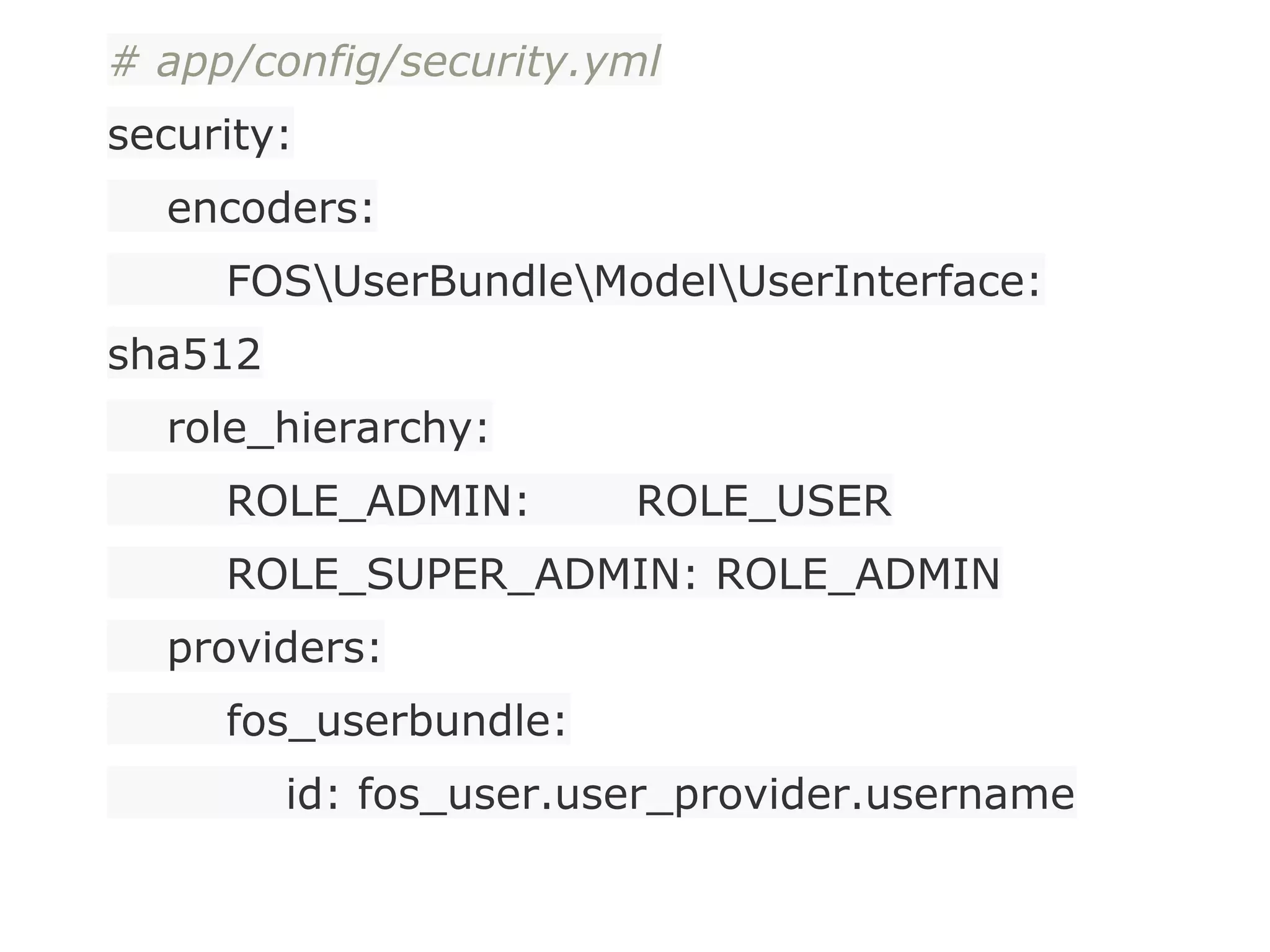 # app/config/security.yml
security:
encoders:
FOSUserBundleModelUserInterface:
sha512
role_hierarchy:
ROLE_ADMIN: ROLE_USER
ROLE_SUPER_ADMIN: ROLE_ADMIN
providers:
fos_userbundle:
id: fos_user.user_provider.username
 