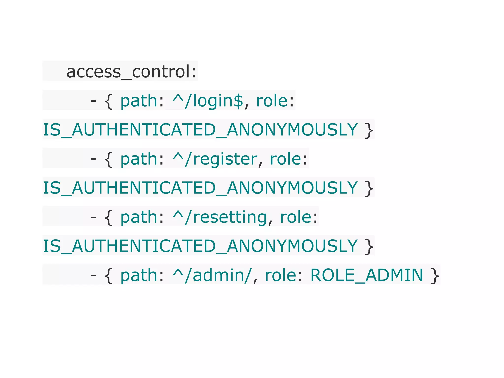 access_control:
- { path: ^/login$, role:
IS_AUTHENTICATED_ANONYMOUSLY }
- { path: ^/register, role:
IS_AUTHENTICATED_ANONYMOUSLY }
- { path: ^/resetting, role:
IS_AUTHENTICATED_ANONYMOUSLY }
- { path: ^/admin/, role: ROLE_ADMIN }
 