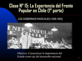1
Clase N° 15: La Experiencia del Frente
Popular en Chile (1° parte)
LOS GOBIERNOS RADICALES (1938-1952)
Objetivo: Caracterizar la importancia del
Estado como eje del desarrollo nacional
 