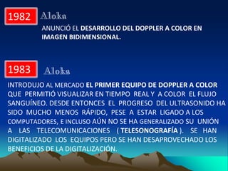 1982
ANUNCIÓ EL DESARROLLO DEL DOPPLER A COLOR EN
IMAGEN BIDIMENSIONAL.
Aloka
1983
INTRODUJO AL MERCADO EL PRIMER EQUIPO DE DOPPLER A COLOR
QUE PERMITIÓ VISUALIZAR EN TIEMPO REAL Y A COLOR EL FLUJO
SANGUÍNEO. DESDE ENTONCES EL PROGRESO DEL ULTRASONIDO HA
SIDO MUCHO MENOS RÁPIDO, PESE A ESTAR LIGADO A LOS
COMPUTADORES, E INCLUSO AÚN NO SE HA GENERALIZADO SU UNIÓN
A LAS TELECOMUNICACIONES ( TELESONOGRAFÍA ). SE HAN
DIGITALIZADO LOS EQUIPOS PERO SE HAN DESAPROVECHADO LOS
BENEFICIOS DE LA DIGITALIZACIÓN.
Aloka
 