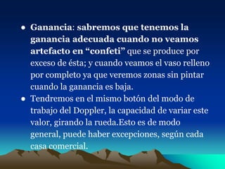 ● Ganancia: sabremos que tenemos la
ganancia adecuada cuando no veamos
artefacto en “confeti” que se produce por
exceso de ésta; y cuando veamos el vaso relleno
por completo ya que veremos zonas sin pintar
cuando la ganancia es baja.
● Tendremos en el mismo botón del modo de
trabajo del Doppler, la capacidad de variar este
valor, girando la rueda.Esto es de modo
general, puede haber excepciones, según cada
casa comercial.
 