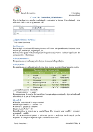 Escuela de medicina Informática
Microsoft Excel
Tamia Chuquizala E. Unidad Nº 5/ Pág. 3
Clase 16 - Formulas y Funciones
Una de las funciones son las condicionales entre estas la función Si condicional, Nos
ubicamos en la celda A1 y ponemos =SI
Argumentos de fórmula
Tiene tres argumentos
La obligatoria.-
Prueba lógica es un condicionante para esto utilizamos los operadores de comparaciones
mayor que, menor que, mayor igual, etc.
Para nosotros poder realizar una prueba lógica nosotros vamos a utilizar operadores de
comparación o relacionales
Valor_si_verdadero.-
Respuesta que arroja la operación lógica, si se cumple la condición.
Valor_si_falso.-
Respuesta que arroja la operación lógica, si no cumple la condición de la prueba lógica.
Aquí también existen prioridades
>= primero siempre > y luego =
Para estructurar la prueba lógica utilizar los operadores relacionales dependiendo del
ejercicio y de lo que se desee comparar
Ejemplo 1.-
Controlar o verificar si es mayor de edad
Prueba lógica edad > =18 o edad > 17
Controlar si aprueba el semestre
Prueba lógica Nota >= 28
Para identificar la sintaxis de la prueba lógica debe contener una variable + operador
relacional + variable
El valor si verdadero respuesta la operación que se va a ejecutar en el caso de que la
respuesta de comparar la prueba lógica resulta ser verdadera.
 